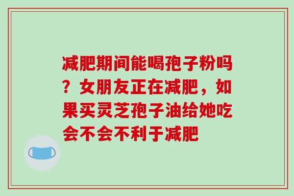 减肥期间能喝孢子粉吗？女朋友正在减肥，如果买灵芝孢子油给她吃会不会不利于减肥