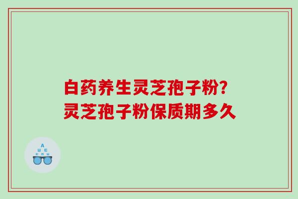 白药养生灵芝孢子粉？灵芝孢子粉保质期多久