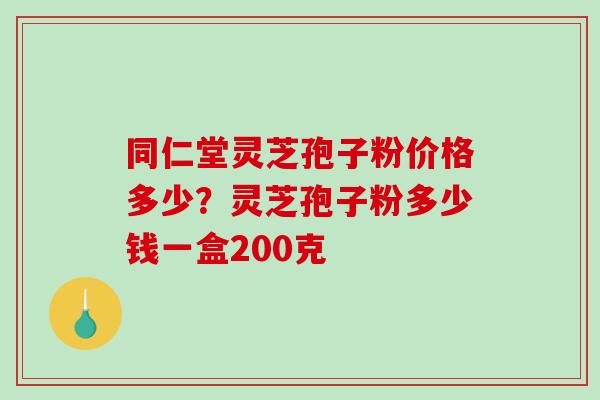 同仁堂灵芝孢子粉价格多少？灵芝孢子粉多少钱一盒200克