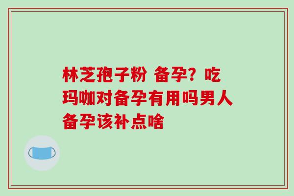 林芝孢子粉 备孕？吃玛咖对备孕有用吗男人备孕该补点啥