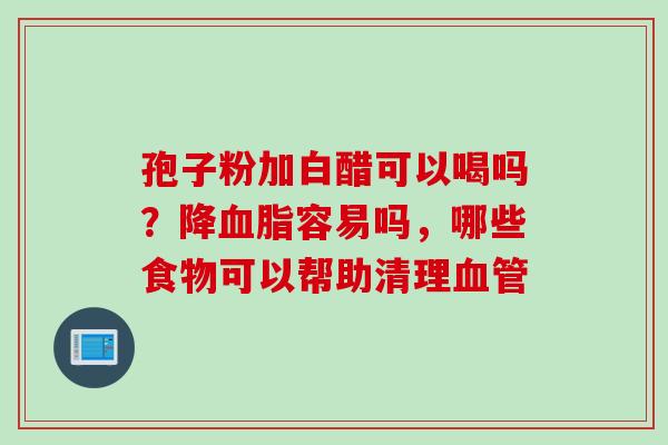 孢子粉加白醋可以喝吗？降血脂容易吗，哪些食物可以帮助清理血管