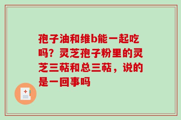 孢子油和维b能一起吃吗？灵芝孢子粉里的灵芝三萜和总三萜，说的是一回事吗