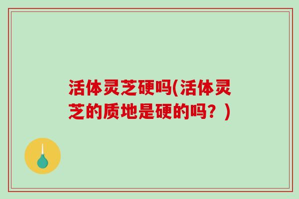 活体灵芝硬吗(活体灵芝的质地是硬的吗？)