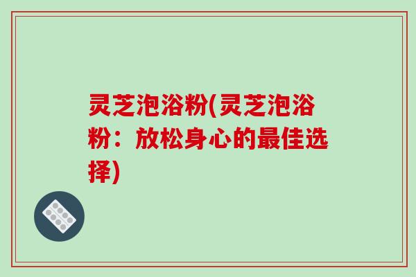 灵芝泡浴粉(灵芝泡浴粉：放松身心的最佳选择)
