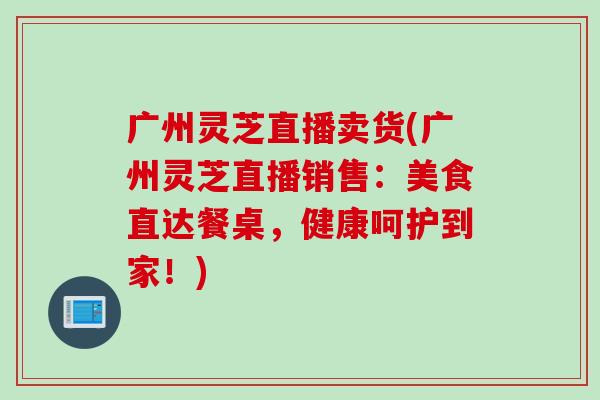 广州灵芝直播卖货(广州灵芝直播销售：美食直达餐桌，健康呵护到家！)