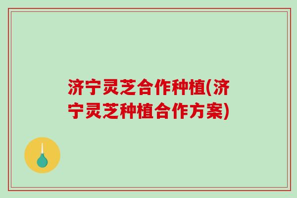 济宁灵芝合作种植(济宁灵芝种植合作方案)