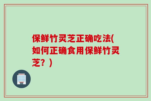 保鲜竹灵芝正确吃法(如何正确食用保鲜竹灵芝？)