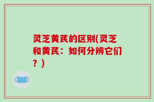 灵芝黄芪的区别(灵芝和黄芪：如何分辨它们？)