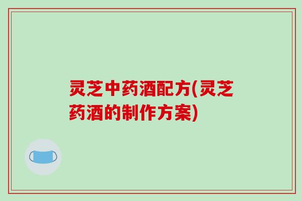 灵芝中药酒配方(灵芝药酒的制作方案)