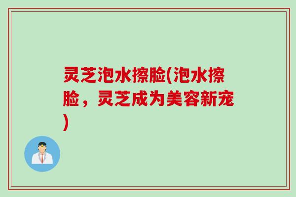 灵芝泡水擦脸(泡水擦脸，灵芝成为美容新宠)