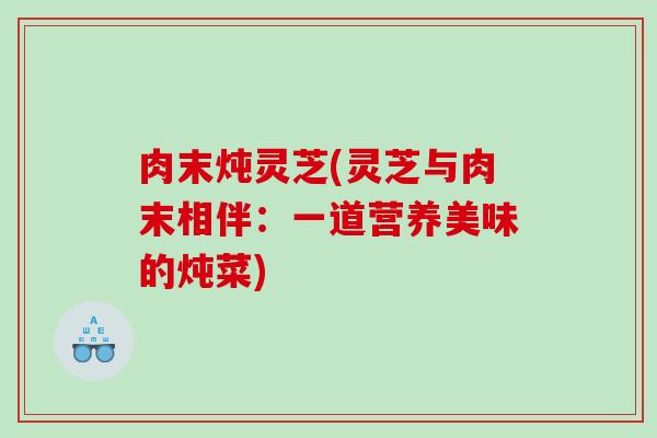 肉末炖灵芝(灵芝与肉末相伴：一道营养美味的炖菜)