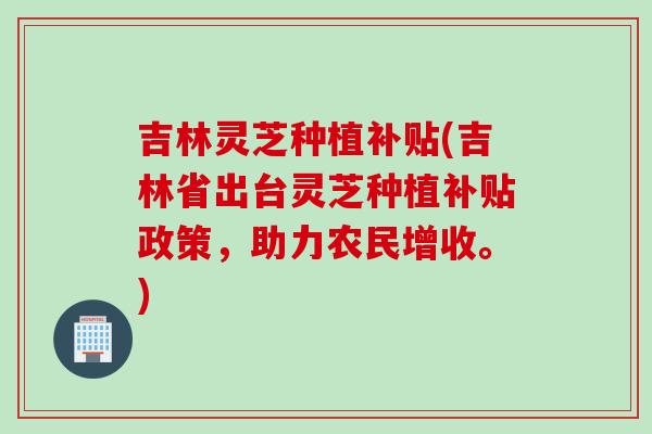 吉林灵芝种植补贴(吉林省出台灵芝种植补贴政策，助力农民增收。)