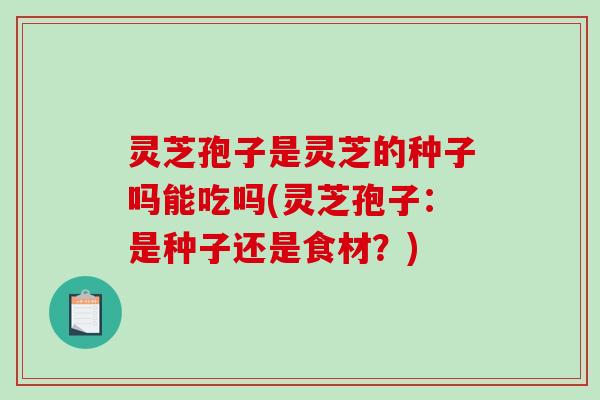灵芝孢子是灵芝的种子吗能吃吗(灵芝孢子：是种子还是食材？)