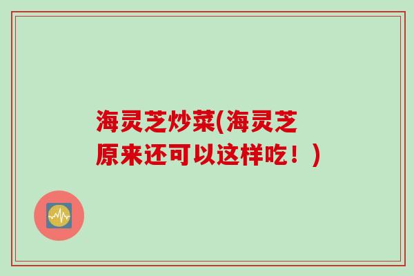 海灵芝炒菜(海灵芝 原来还可以这样吃！)