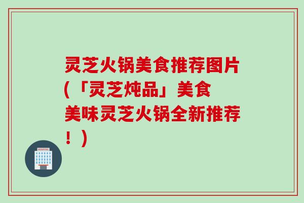 灵芝火锅美食推荐图片(「灵芝炖品」美食 美味灵芝火锅全新推荐！)