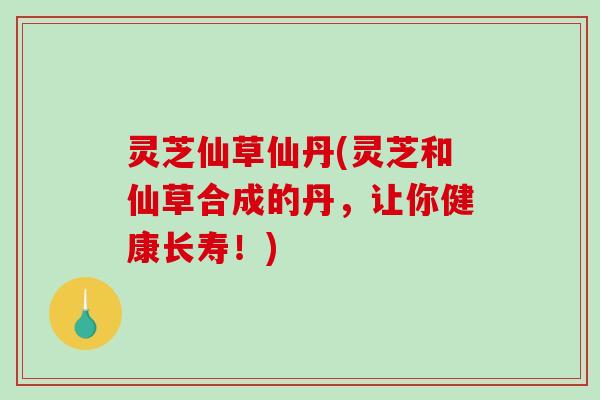 灵芝仙草仙丹(灵芝和仙草合成的丹，让你健康长寿！)
