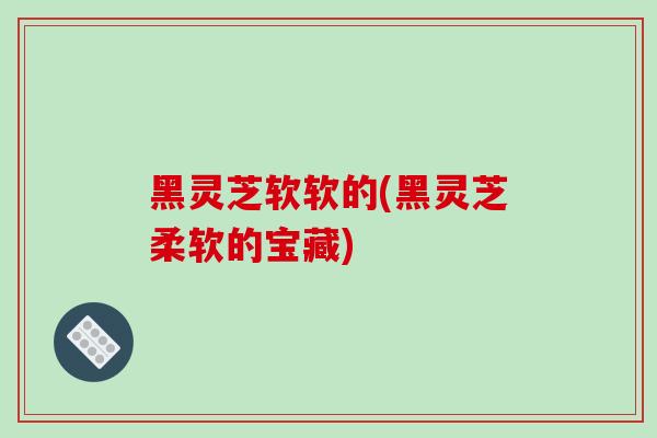 黑灵芝软软的(黑灵芝柔软的宝藏)