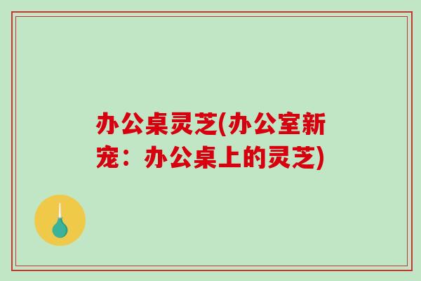 办公桌灵芝(办公室新宠：办公桌上的灵芝)