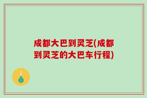 成都大巴到灵芝(成都到灵芝的大巴车行程)
