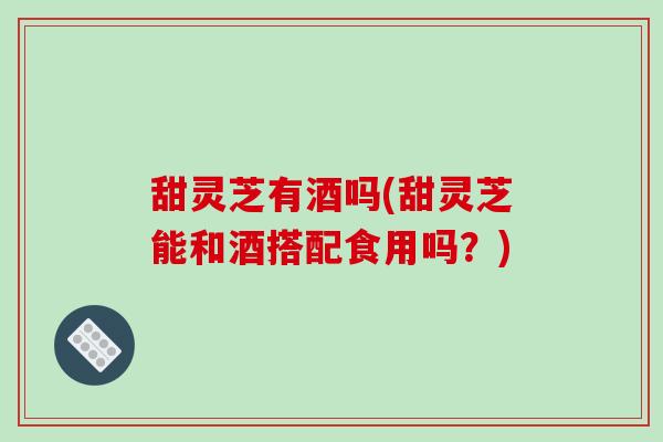 甜灵芝有酒吗(甜灵芝能和酒搭配食用吗？)