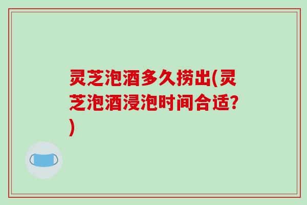 灵芝泡酒多久捞出(灵芝泡酒浸泡时间合适？)