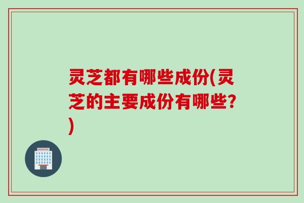 灵芝都有哪些成份(灵芝的主要成份有哪些？)