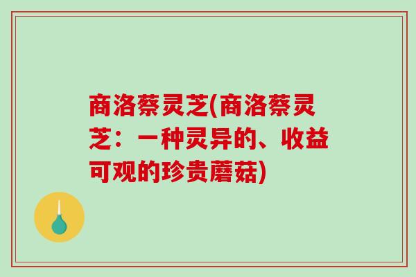 商洛蔡灵芝(商洛蔡灵芝：一种灵异的、收益可观的珍贵蘑菇)