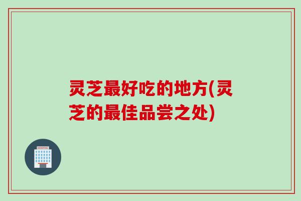 灵芝好吃的地方(灵芝的佳品尝之处)