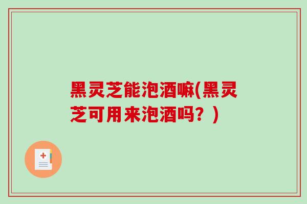 黑灵芝能泡酒嘛(黑灵芝可用来泡酒吗？)