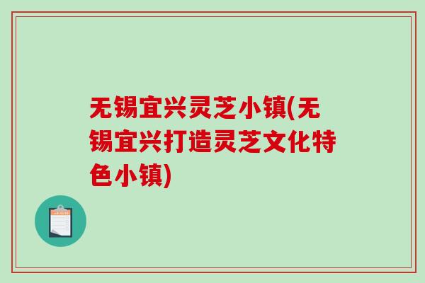 无锡宜兴灵芝小镇(无锡宜兴打造灵芝文化特色小镇)