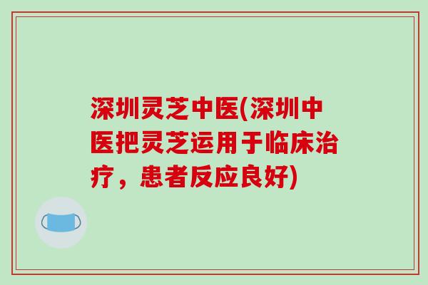 深圳灵芝中医(深圳中医把灵芝运用于临床治疗，患者反应良好)