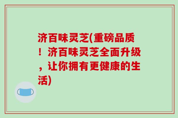 济百味灵芝(重磅品质！济百味灵芝全面升级，让你拥有更健康的生活)