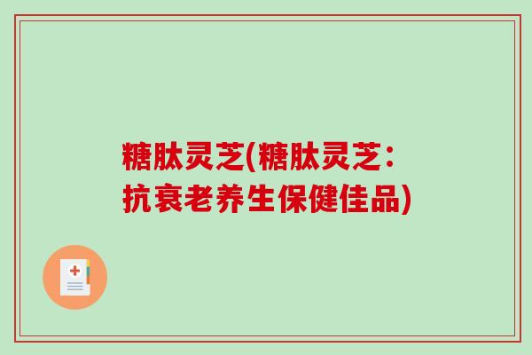 糖肽灵芝(糖肽灵芝：抗衰老养生保健佳品)