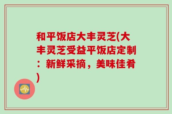 和平饭店大丰灵芝(大丰灵芝受益平饭店定制：新鲜采摘，美味佳肴)