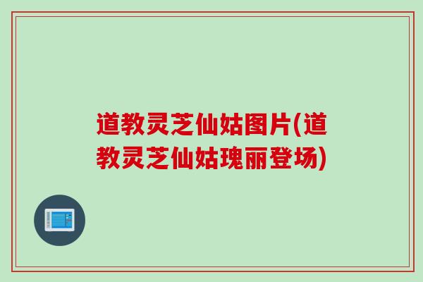 道教灵芝仙姑图片(道教灵芝仙姑瑰丽登场)