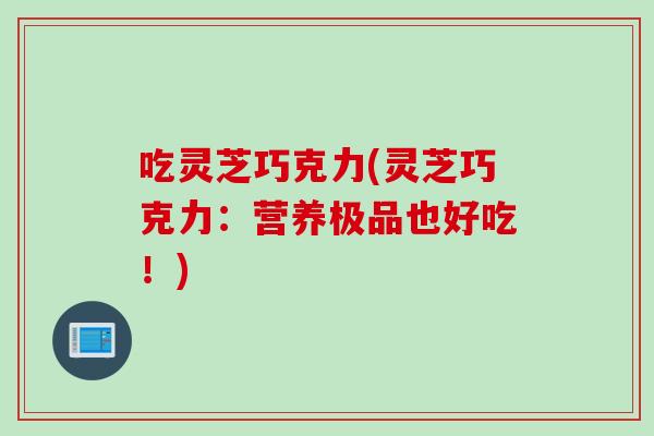 吃灵芝巧克力(灵芝巧克力：营养极品也好吃！)