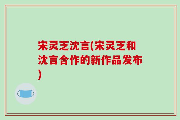 宋灵芝沈言(宋灵芝和沈言合作的新作品发布)