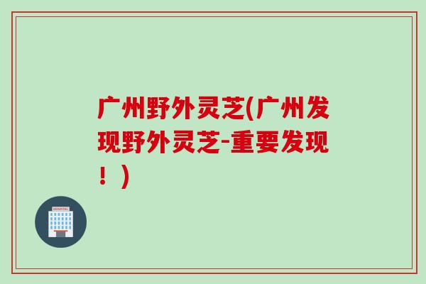 广州野外灵芝(广州发现野外灵芝-重要发现！)