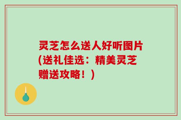 灵芝怎么送人好听图片(送礼佳选：精美灵芝赠送攻略！)
