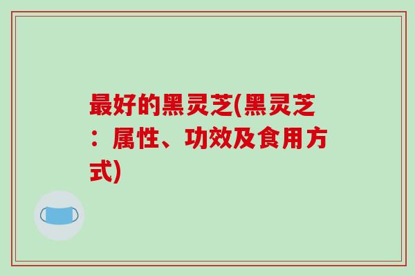 好的黑灵芝(黑灵芝：属性、功效及食用方式)
