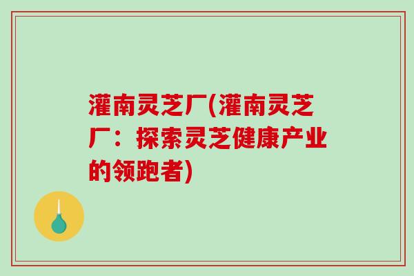 灌南灵芝厂(灌南灵芝厂：探索灵芝健康产业的领跑者)