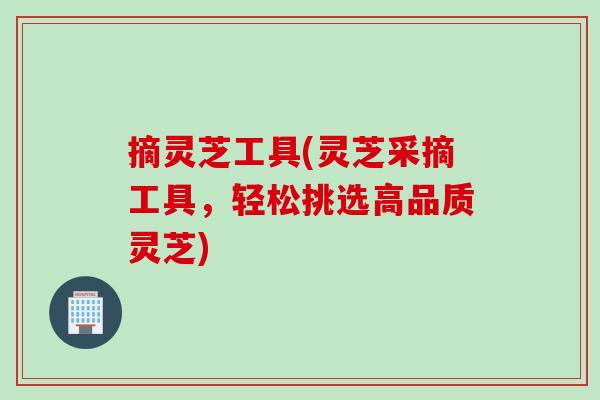 摘灵芝工具(灵芝采摘工具，轻松挑选高品质灵芝)