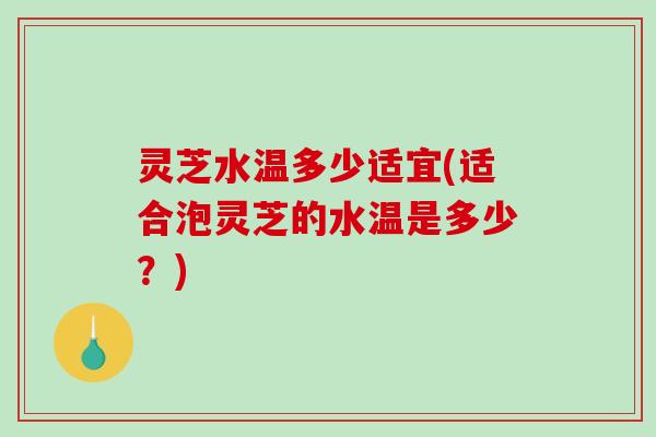 灵芝水温多少适宜(适合泡灵芝的水温是多少？)