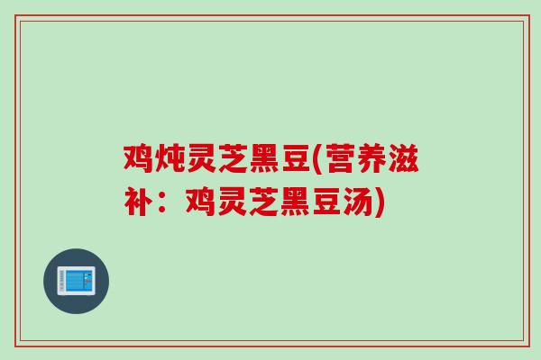 鸡炖灵芝黑豆(营养滋补：鸡灵芝黑豆汤)