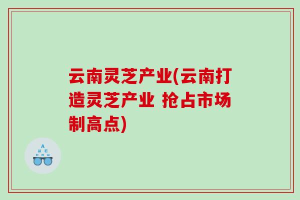 云南灵芝产业(云南打造灵芝产业 抢占市场制高点)