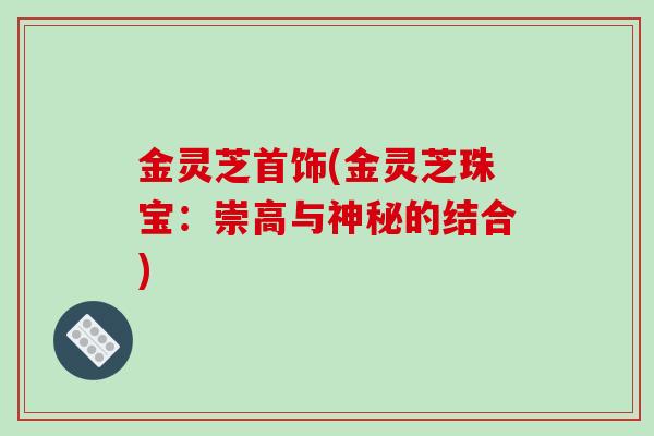 金灵芝首饰(金灵芝珠宝：崇高与神秘的结合)
