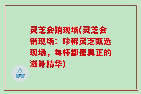 灵芝会销现场(灵芝会销现场：珍稀灵芝甄选现场，每杯都是真正的滋补精华)