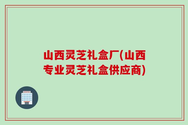 山西灵芝礼盒厂(山西专业灵芝礼盒供应商)