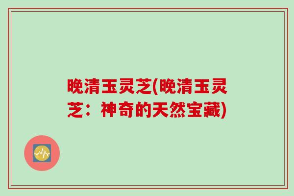 晚清玉灵芝(晚清玉灵芝：神奇的天然宝藏)