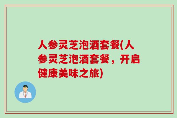 人参灵芝泡酒套餐(人参灵芝泡酒套餐，开启健康美味之旅)